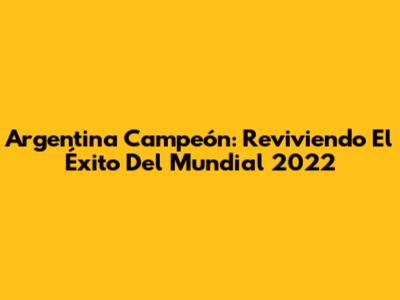 Argentina Campeón: Reviviendo El Éxito Del Mundial 2022