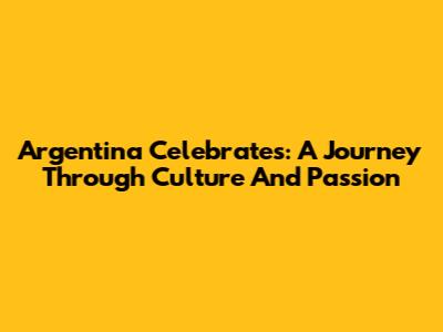 Argentina Celebrates: A Journey Through Culture And Passion