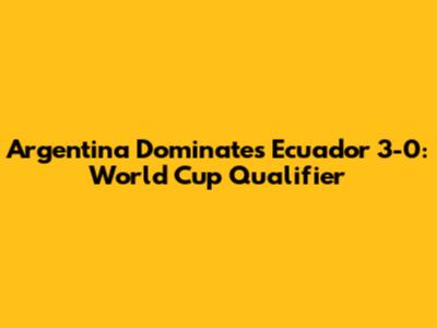 Argentina Dominates Ecuador 3-0: World Cup Qualifier