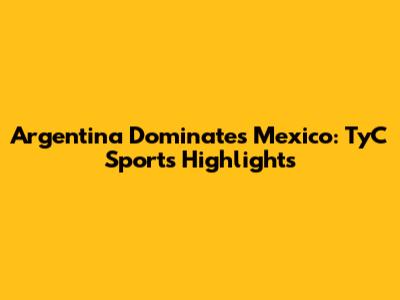 Argentina Dominates Mexico: TyC Sports Highlights