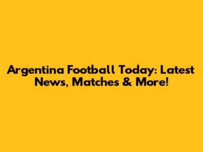 Argentina Football Today: Latest News, Matches & More!