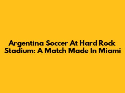 Argentina Soccer At Hard Rock Stadium: A Match Made In Miami
