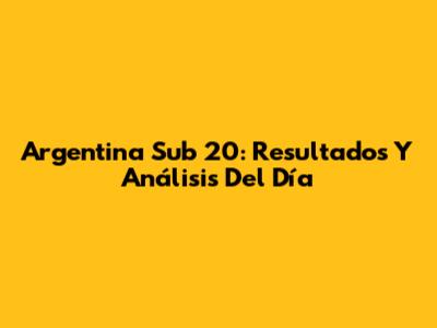 Argentina Sub 20: Resultados Y Análisis Del Día