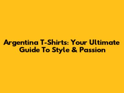Argentina T-Shirts: Your Ultimate Guide To Style & Passion