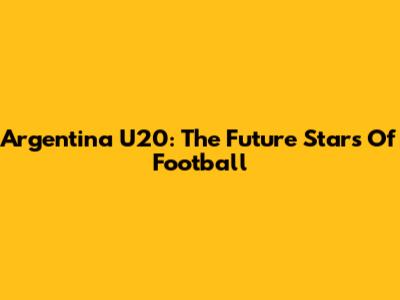 Argentina U20: The Future Stars Of Football