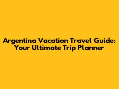 Argentina Vacation Travel Guide: Your Ultimate Trip Planner