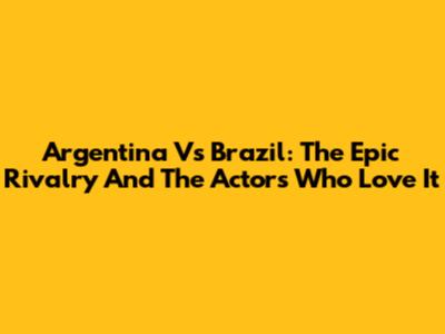 Argentina Vs Brazil: The Epic Rivalry And The Actors Who Love It
