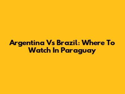 Argentina Vs Brazil: Where To Watch In Paraguay