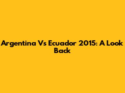 Argentina Vs Ecuador 2015: A Look Back