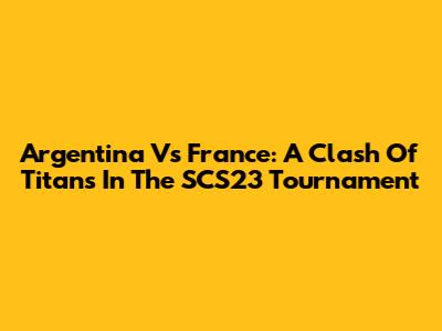 Argentina Vs France: A Clash Of Titans In The SCS23 Tournament