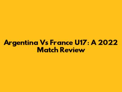 Argentina Vs France U17: A 2022 Match Review