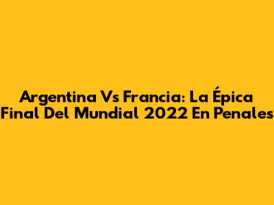 Argentina Vs Francia: La Épica Final Del Mundial 2022 En Penales