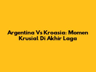 Argentina Vs Kroasia: Momen Krusial Di Akhir Laga