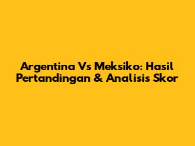 Argentina Vs Meksiko: Hasil Pertandingan & Analisis Skor