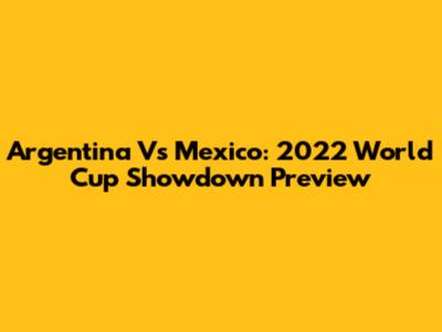 Argentina Vs Mexico: 2022 World Cup Showdown Preview