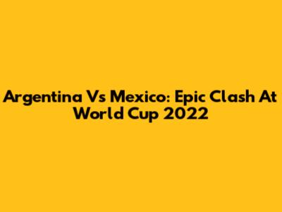 Argentina Vs Mexico: Epic Clash At World Cup 2022