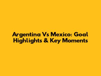 Argentina Vs Mexico: Goal Highlights & Key Moments