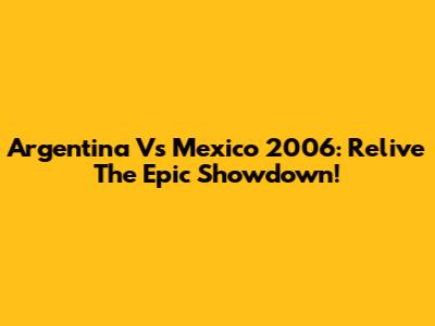 Argentina Vs Mexico 2006: Relive The Epic Showdown!