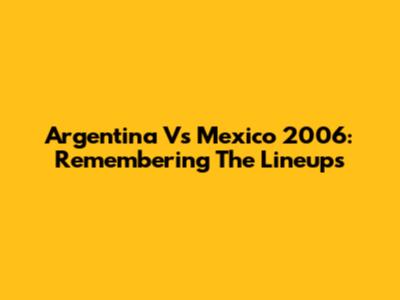Argentina Vs Mexico 2006: Remembering The Lineups