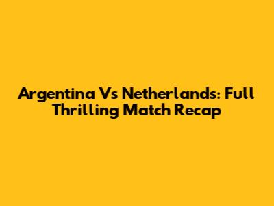 Argentina Vs Netherlands: Full Thrilling Match Recap