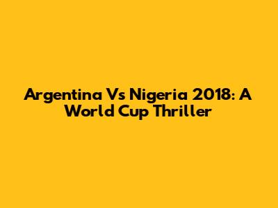 Argentina Vs Nigeria 2018: A World Cup Thriller