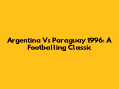 Argentina Vs Paraguay 1996: A Footballing Classic