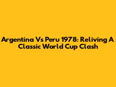 Argentina Vs Peru 1978: Reliving A Classic World Cup Clash