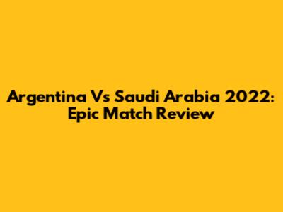 Argentina Vs Saudi Arabia 2022: Epic Match Review