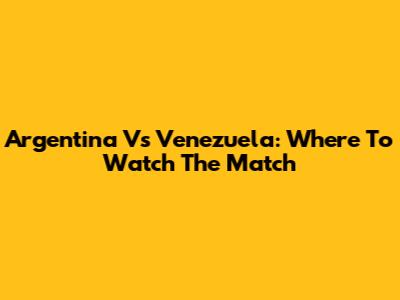Argentina Vs Venezuela: Where To Watch The Match
