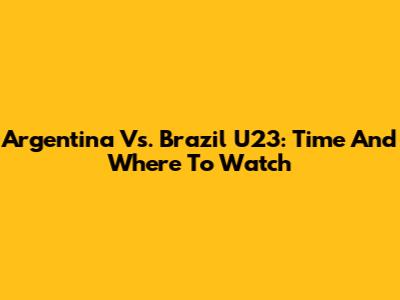 Argentina Vs. Brazil U23: Time And Where To Watch