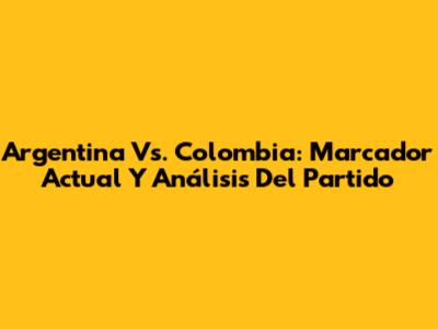 Argentina Vs. Colombia: Marcador Actual Y Análisis Del Partido