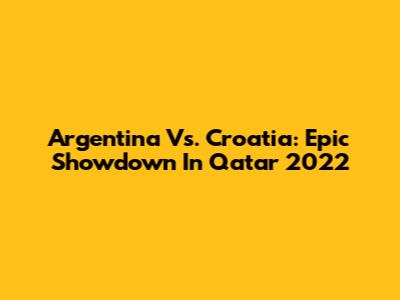 Argentina Vs. Croatia: Epic Showdown In Qatar 2022