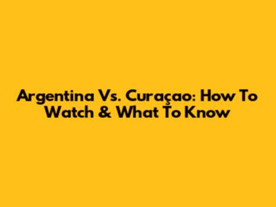 Argentina Vs. Curaçao: How To Watch & What To Know