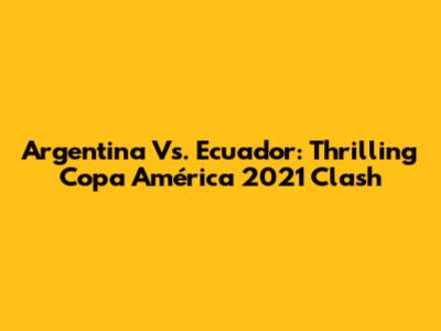 Argentina Vs. Ecuador: Thrilling Copa América 2021 Clash