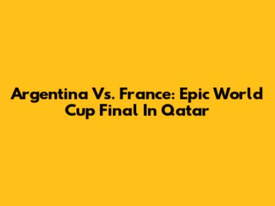 Argentina Vs. France: Epic World Cup Final In Qatar