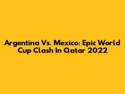 Argentina Vs. Mexico: Epic World Cup Clash In Qatar 2022