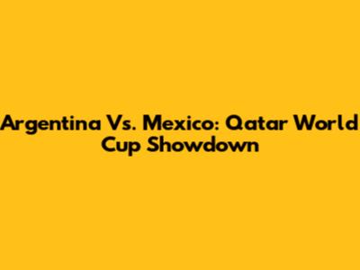 Argentina Vs. Mexico: Qatar World Cup Showdown