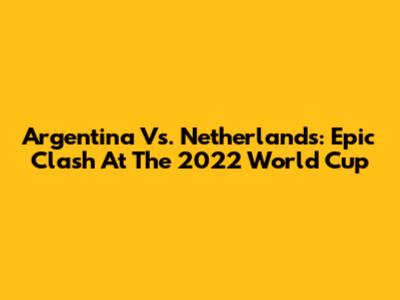 Argentina Vs. Netherlands: Epic Clash At The 2022 World Cup