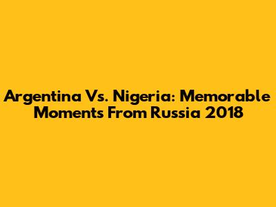 Argentina Vs. Nigeria: Memorable Moments From Russia 2018