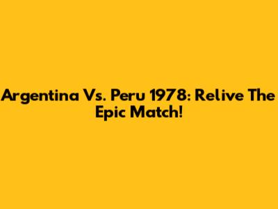 Argentina Vs. Peru 1978: Relive The Epic Match!