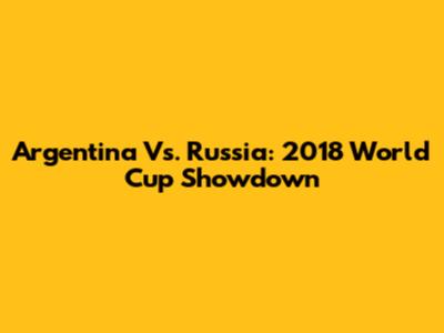 Argentina Vs. Russia: 2018 World Cup Showdown