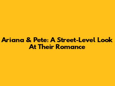 Ariana & Pete: A Street-Level Look At Their Romance