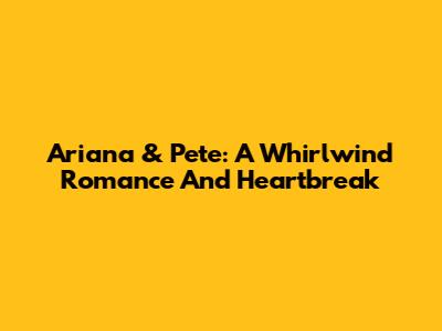 Ariana & Pete: A Whirlwind Romance And Heartbreak