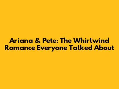 Ariana & Pete: The Whirlwind Romance Everyone Talked About