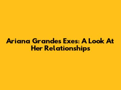 Ariana Grande's Exes: A Look At Her Relationships