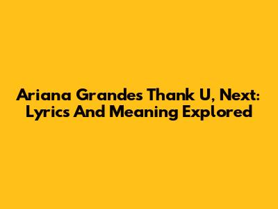 Ariana Grande's Thank U, Next: Lyrics And Meaning Explored