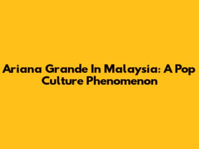 Ariana Grande In Malaysia: A Pop Culture Phenomenon