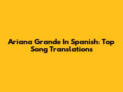 Ariana Grande In Spanish: Top Song Translations