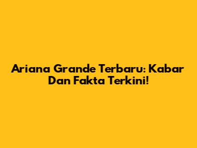 Ariana Grande Terbaru: Kabar Dan Fakta Terkini!