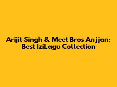 Arijit Singh & Meet Bros Anjjan: Best IziLagu Collection